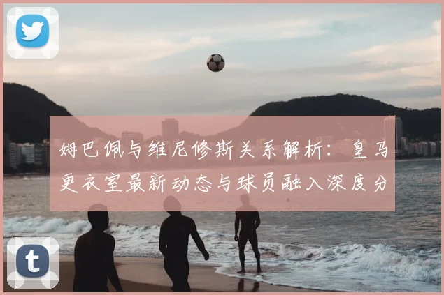 姆巴佩与维尼修斯关系解析:皇马更衣室最新动态与球员融入深度分析