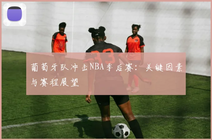 葡萄牙队冲击NBA季后赛:关键因素与赛程展望