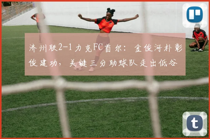 济州联2-1力克FC首尔:金俊河朴彰俊建功,关键三分助球队走出低谷