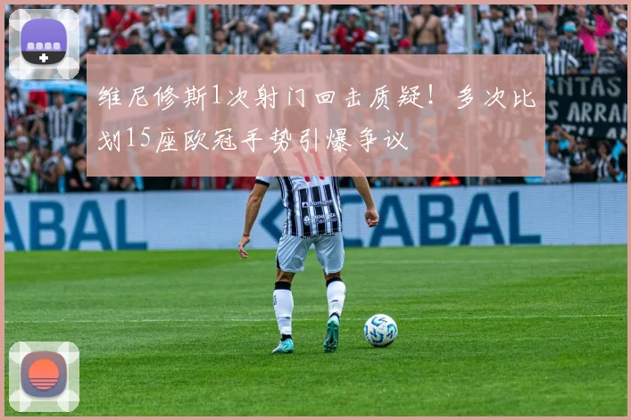 维尼修斯1次射门回击质疑！多次比划15座欧冠手势引爆争议