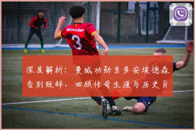 深度解析:曼城功勋京多安埃德森告别致辞,回顾传奇生涯与历史贡献