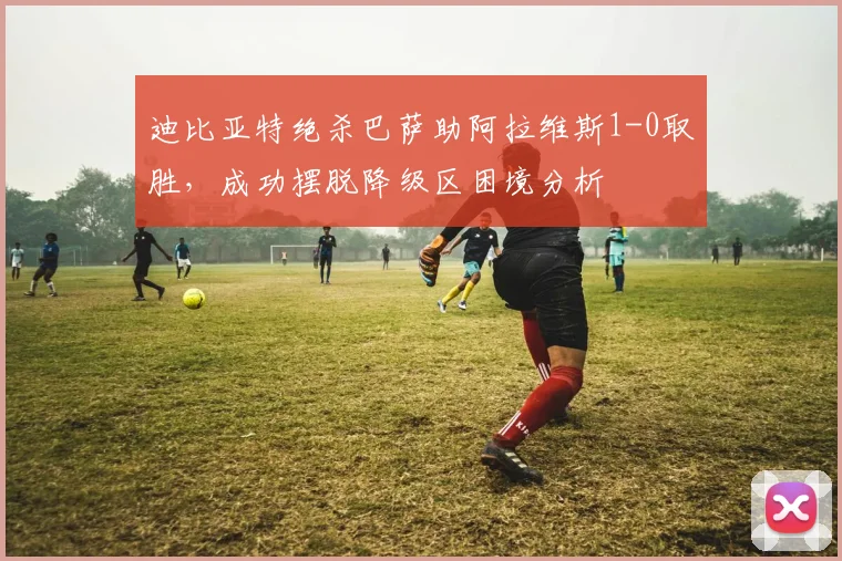 迪比亚特绝杀巴萨助阿拉维斯1-0取胜,成功摆脱降级区困境分析
