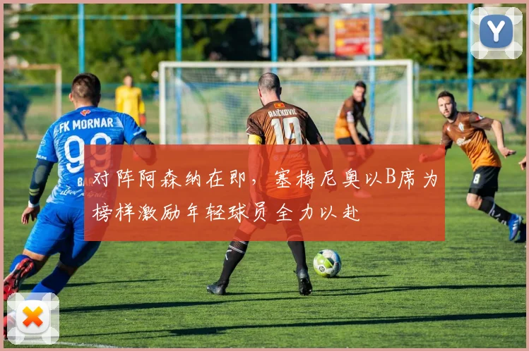 对阵阿森纳在即,塞梅尼奥以B席为榜样激励年轻球员全力以赴