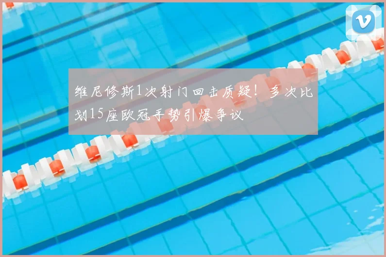维尼修斯1次射门回击质疑!多次比划15座欧冠手势引爆争议