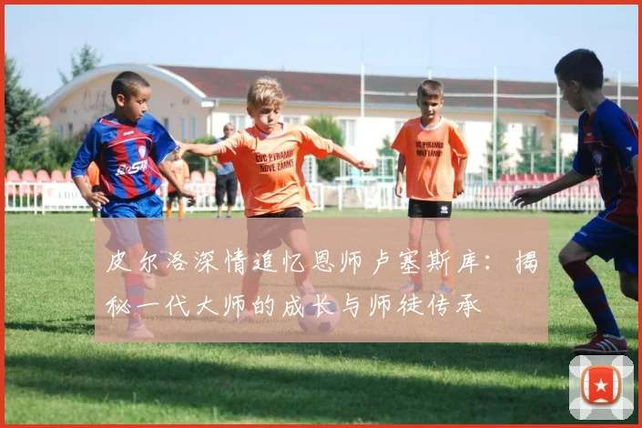 皮尔洛深情追忆恩师卢塞斯库:揭秘一代大师的成长与师徒传承