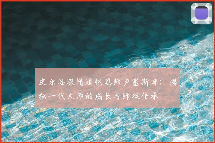 皮尔洛深情追忆恩师卢塞斯库:揭秘一代大师的成长与师徒传承