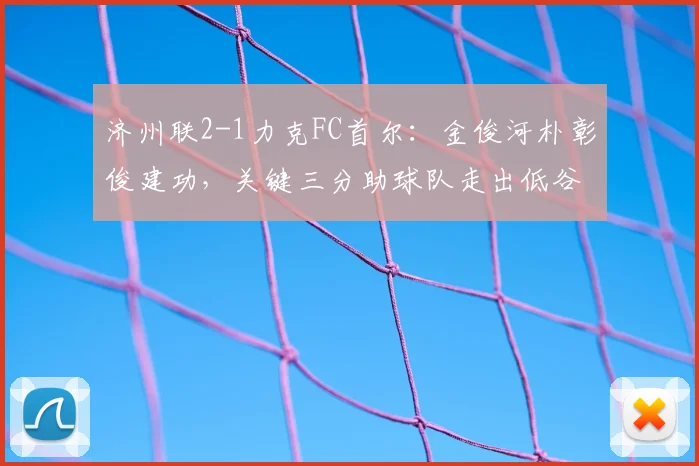 济州联2-1力克FC首尔:金俊河朴彰俊建功,关键三分助球队走出低谷