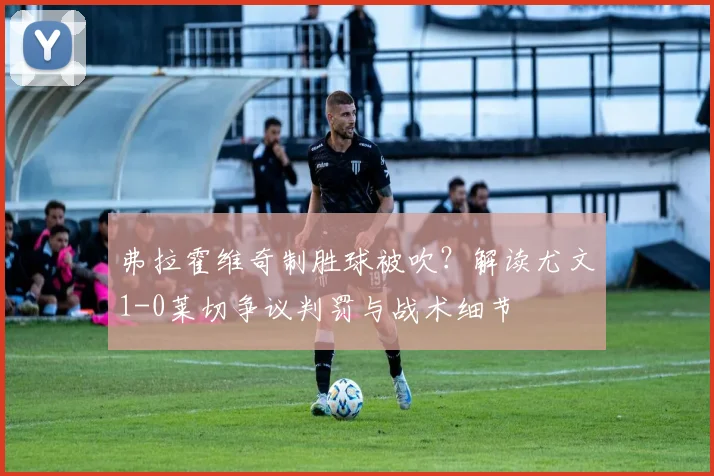 弗拉霍维奇制胜球被吹？解读尤文1-0莱切争议判罚与战术细节