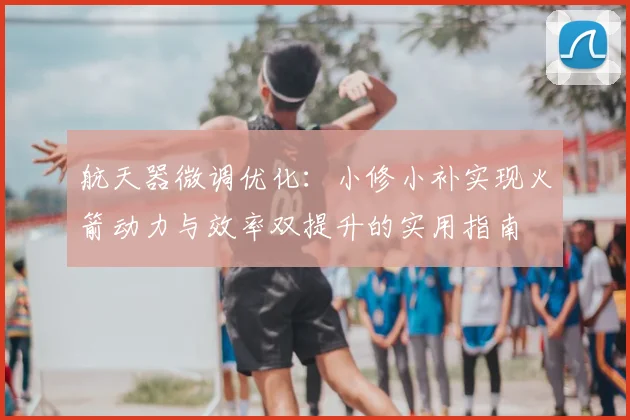 航天器微调优化:小修小补实现火箭动力与效率双提升的实用指南