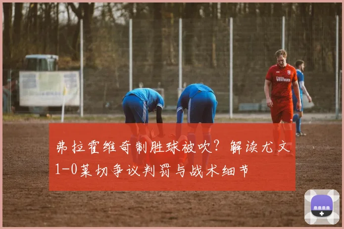 弗拉霍维奇制胜球被吹？解读尤文1-0莱切争议判罚与战术细节
