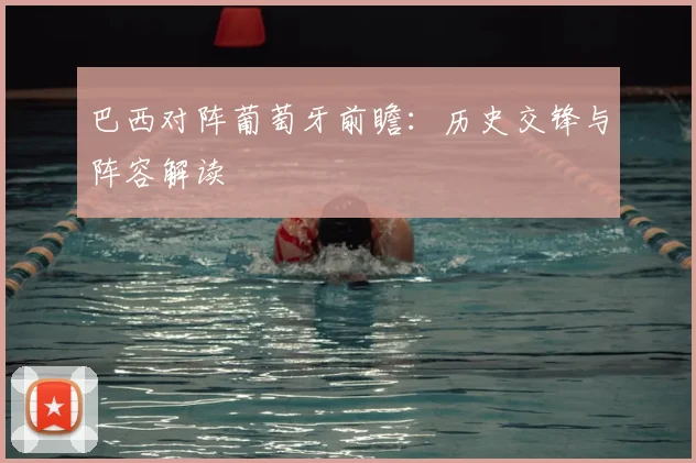 巴西对阵葡萄牙前瞻:历史交锋与阵容解读