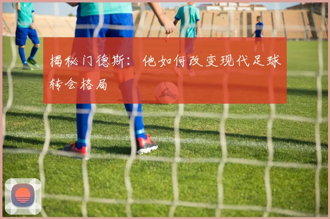 揭秘门德斯：他如何改变现代足球转会格局