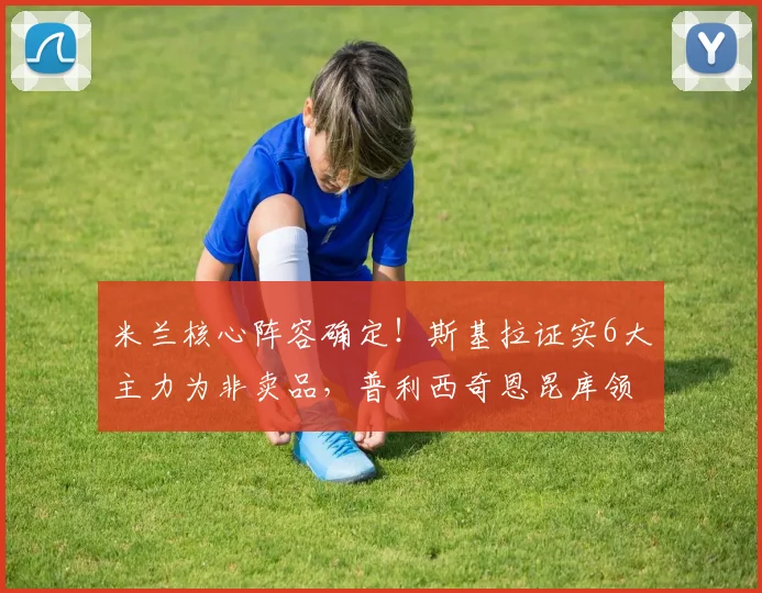 米兰核心阵容确定!斯基拉证实6大主力为非卖品,普利西奇恩昆库领衔留队